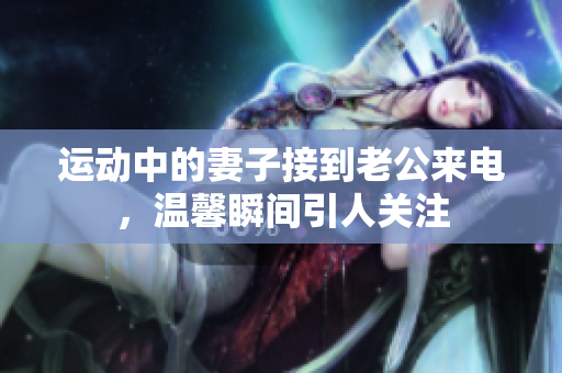 运动中的妻子接到老公来电，温馨瞬间引人关注