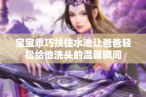 宝宝乖巧扶住水池让爸爸轻松给他洗头的温馨瞬间