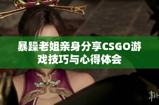 暴躁老姐亲身分享CSGO游戏技巧与心得体会