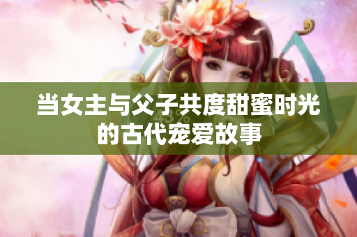 当女主与父子共度甜蜜时光的古代宠爱故事