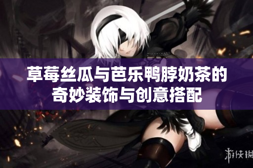草莓丝瓜与芭乐鸭脖奶茶的奇妙装饰与创意搭配
