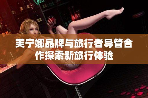 芙宁娜品牌与旅行者导管合作探索新旅行体验