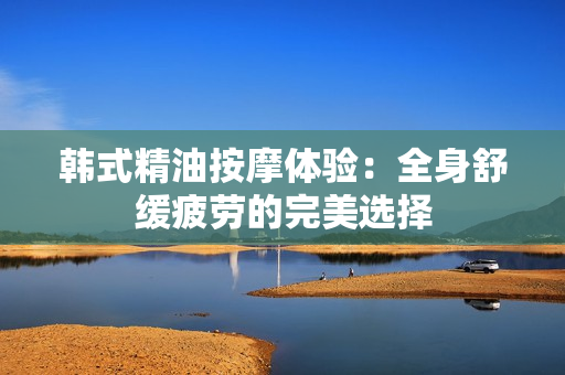 韩式精油按摩体验：全身舒缓疲劳的完美选择