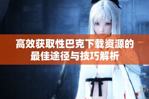 高效获取性巴克下载资源的最佳途径与技巧解析