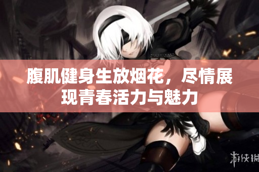 腹肌健身生放烟花，尽情展现青春活力与魅力