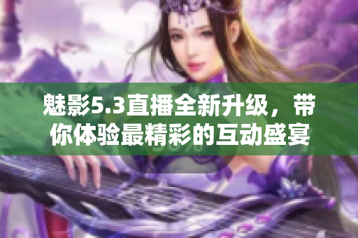 魅影5.3直播全新升级，带你体验最精彩的互动盛宴