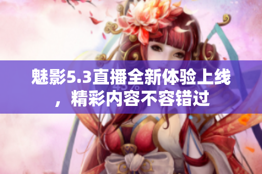 魅影5.3直播全新体验上线，精彩内容不容错过