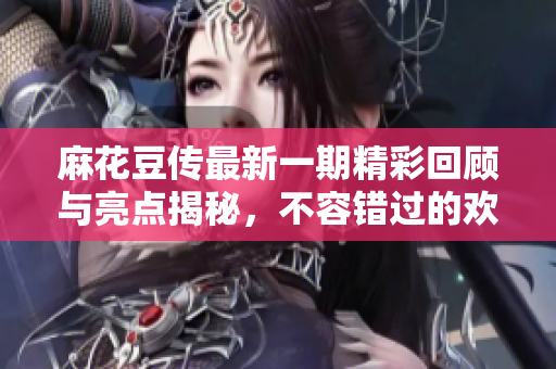 麻花豆传最新一期精彩回顾与亮点揭秘，不容错过的欢乐时刻