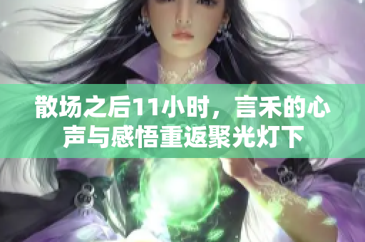 散场之后11小时，言禾的心声与感悟重返聚光灯下