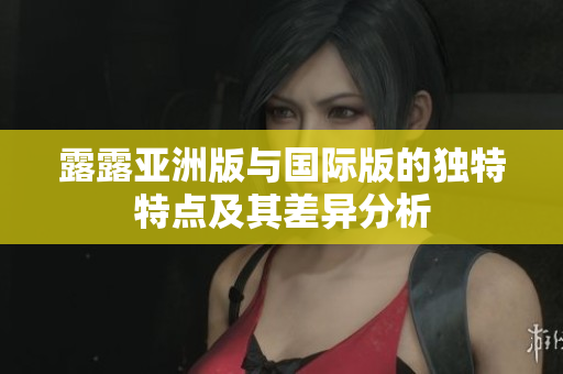 露露亚洲版与国际版的独特特点及其差异分析