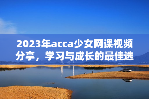 2023年acca少女网课视频分享，学习与成长的最佳选择