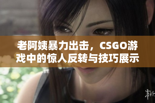老阿姨暴力出击，CSGO游戏中的惊人反转与技巧展示