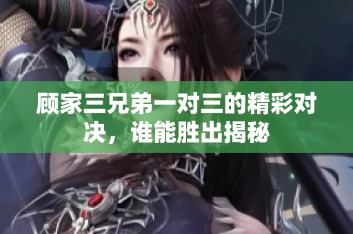 顾家三兄弟一对三的精彩对决，谁能胜出揭秘