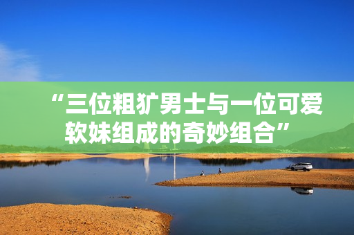 “三位粗犷男士与一位可爱软妹组成的奇妙组合”