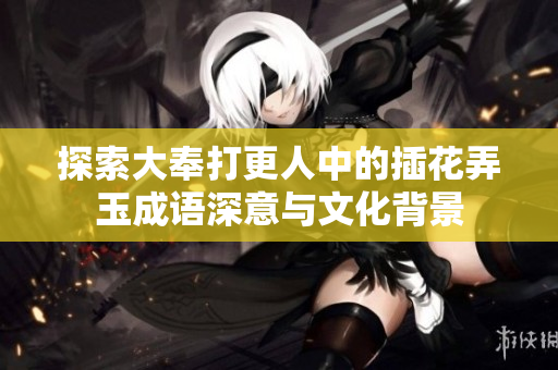 探索大奉打更人中的插花弄玉成语深意与文化背景