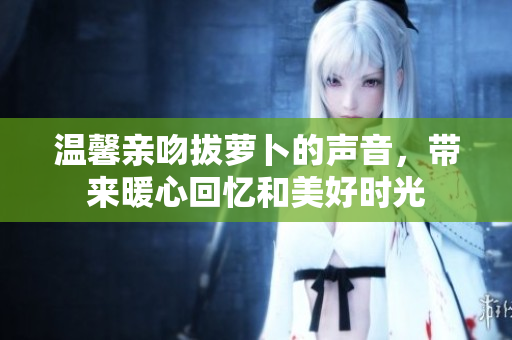 温馨亲吻拔萝卜的声音，带来暖心回忆和美好时光