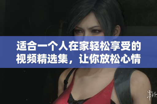 适合一个人在家轻松享受的视频精选集，让你放松心情