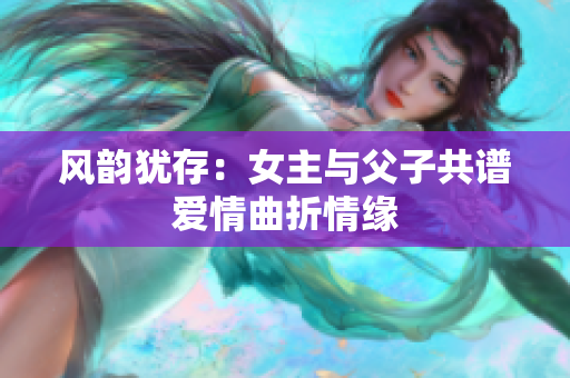 风韵犹存：女主与父子共谱爱情曲折情缘