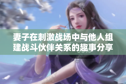 妻子在刺激战场中与他人组建战斗伙伴关系的趣事分享