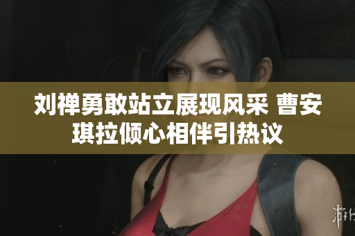 刘禅勇敢站立展现风采 曹安琪拉倾心相伴引热议