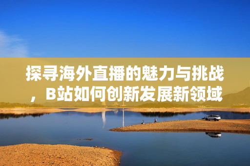 探寻海外直播的魅力与挑战，B站如何创新发展新领域