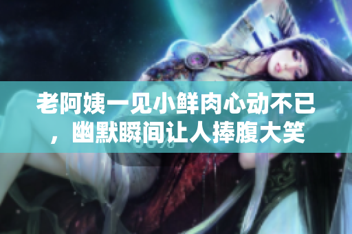 老阿姨一见小鲜肉心动不已，幽默瞬间让人捧腹大笑