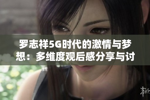 罗志祥5G时代的激情与梦想：多维度观后感分享与讨论