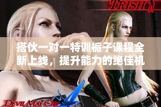 搭伙一对一特训栀子课程全新上线，提升能力的绝佳机会