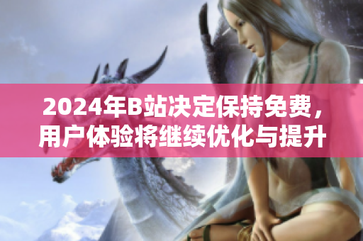 2024年B站决定保持免费，用户体验将继续优化与提升