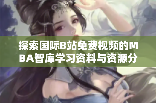 探索国际B站免费视频的MBA智库学习资料与资源分享