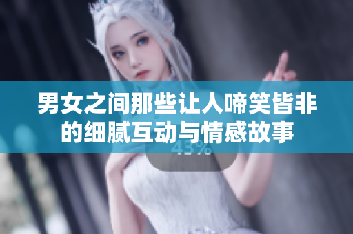 男女之间那些让人啼笑皆非的细腻互动与情感故事