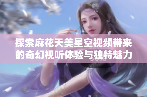 探索麻花天美星空视频带来的奇幻视听体验与独特魅力