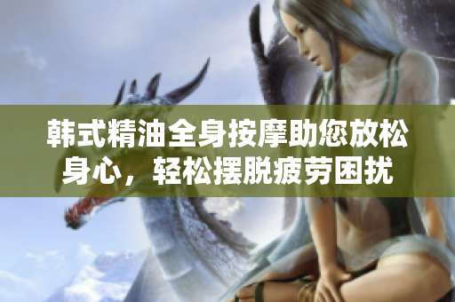 韩式精油全身按摩助您放松身心，轻松摆脱疲劳困扰