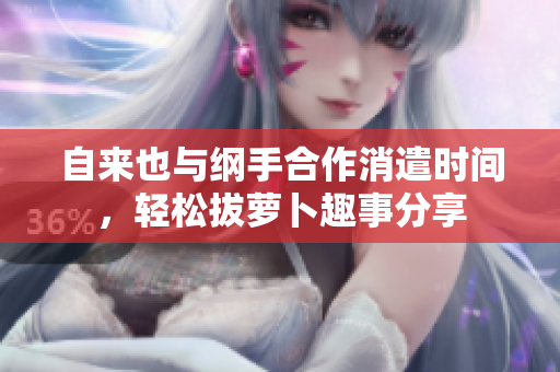 自来也与纲手合作消遣时间，轻松拔萝卜趣事分享