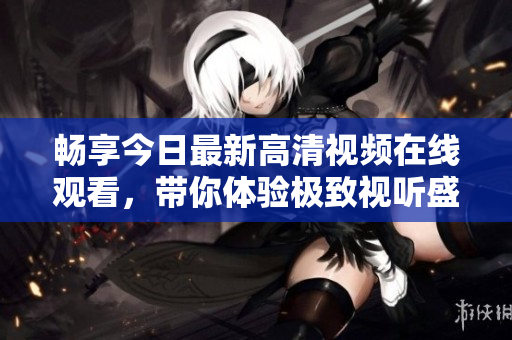 畅享今日最新高清视频在线观看，带你体验极致视听盛宴
