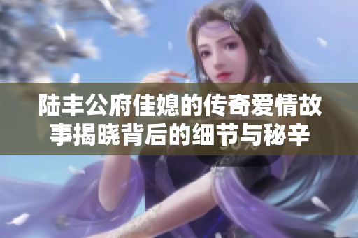 陆丰公府佳媳的传奇爱情故事揭晓背后的细节与秘辛