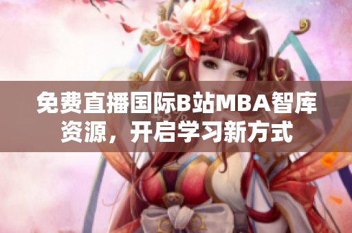 免费直播国际B站MBA智库资源，开启学习新方式