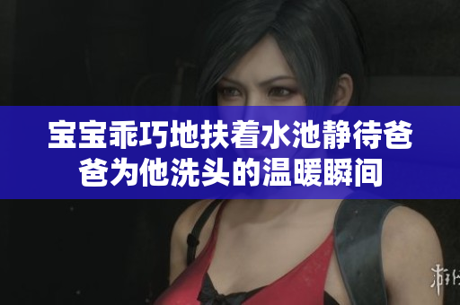 宝宝乖巧地扶着水池静待爸爸为他洗头的温暖瞬间