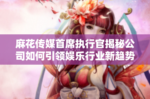 麻花传媒首席执行官揭秘公司如何引领娱乐行业新趋势