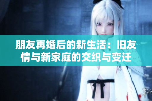 朋友再婚后的新生活：旧友情与新家庭的交织与变迁