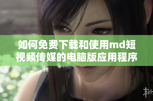 如何免费下载和使用md短视频传媒的电脑版应用程序