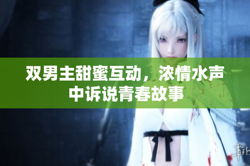 双男主甜蜜互动，浓情水声中诉说青春故事