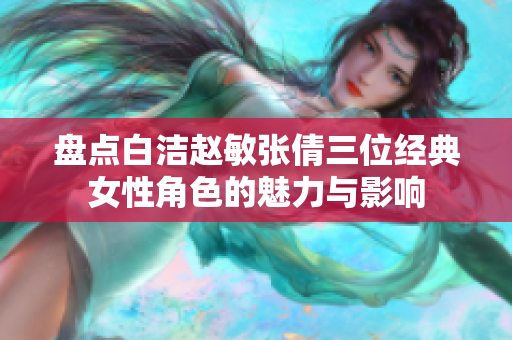 盘点白洁赵敏张倩三位经典女性角色的魅力与影响