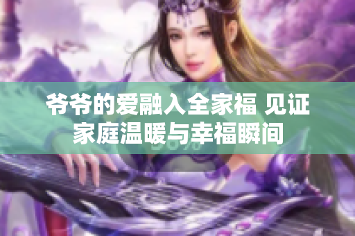 爷爷的爱融入全家福 见证家庭温暖与幸福瞬间