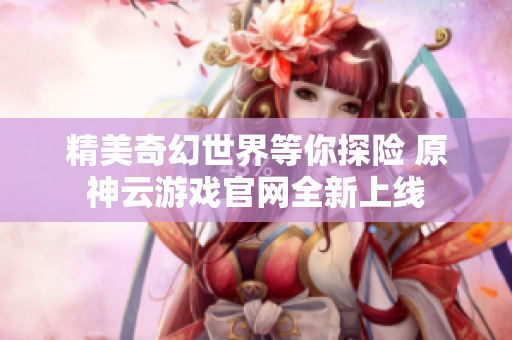 精美奇幻世界等你探险 原神云游戏官网全新上线