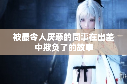 被最令人厌恶的同事在出差中欺负了的故事