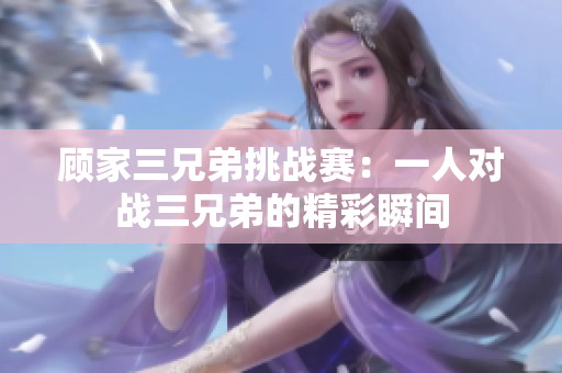 顾家三兄弟挑战赛：一人对战三兄弟的精彩瞬间