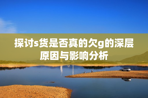 探讨s货是否真的欠g的深层原因与影响分析