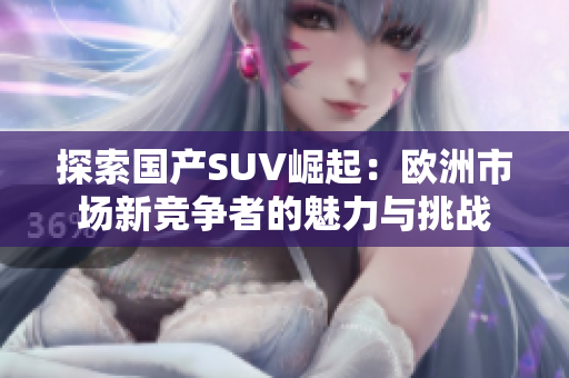 探索国产SUV崛起：欧洲市场新竞争者的魅力与挑战