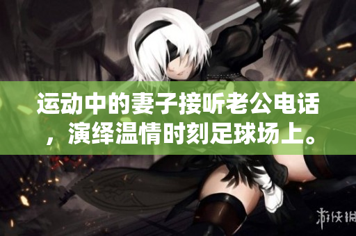 运动中的妻子接听老公电话，演绎温情时刻足球场上。